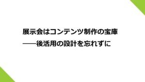 展示会はコンテンツ制作の宝庫――後活用の設計を忘れずに