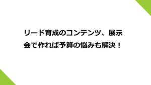 リード育成のコンテンツ、展示会で作れば予算の悩みも解決！