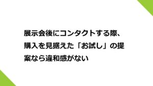 展示会後にコンタクトする際、購入を見据えた「お試し」の提案なら違和感がない。商材によるが検討してみて