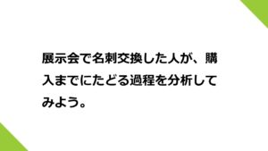 展示会で名刺交換した人が、購入までにたどる過程を分析してみよう。どのようなオファーを、どのタイミングで行うのかを決めておきましょう。