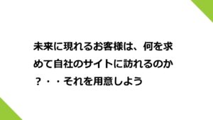 未来に現れるお客様は、何を求めて自社のサイトに訪れるのか？・・それを用意しよう