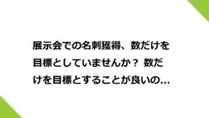 展示会での名刺獲得、数だけを目標としていませんか？ 数だけを目標とすることが良いのでしょうか？