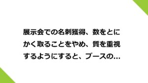 展示会での名刺獲得、数をとにかく取ることをやめ、質を重視するようにすると、ブースの設計も変わってくる。