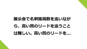 展示会で名刺獲得数を追いながら、高い質のリードを追うことは難しい。高い質のリードを追うことを第一優先度に置き、名刺獲得数を第2優先度に置く。