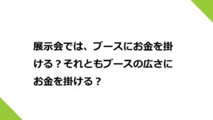 展示会では、ブースにお金を掛ける？それともブースの広さにお金を掛ける？