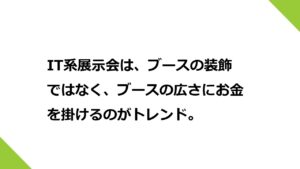 IT系展示会は、ブースにお金を掛けるのではなく、ブースの広さにお金を掛けるのがトレンド。