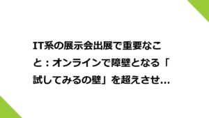 IT系の展示会出展で重要なこと：オンラインで障壁となる「試してみるの壁」を超えさせること。