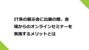 IT系の展示会に出展の際、会場からのオンラインセミナーを実施するメリットとは