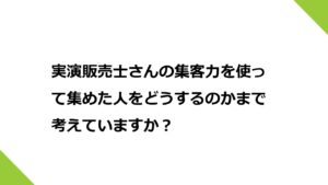 実演販売士さんの集客力を使って集めた人をどうするのかまで考えていますか？