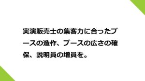 実演販売士の集客力に合ったブースの造作、ブースの広さの確保、説明員の増員を。