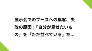 展示会でのブースへの集客、失敗の原因：「自分が見せたいもの」を「ただ並べている」だけになっていないか？
