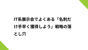 IT系展示会でよくある「名刺だけ手早く獲得しよう」戦略の落とし穴