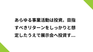 あらゆる事業活動は投資。目指すべきリターンをしっかりと想定したうえで展示会へ投資するべき