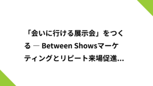 「会いに行ける展示会」をつくる ― Between Showsマーケティングとリピート来場促進の戦略 ―