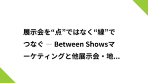 展示会を“点”ではなく“線”でつなぐ ― Between Showsマーケティングと他展示会・地域イベント連携の戦略 ―