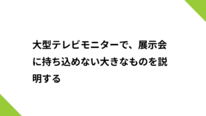 大型テレビモニターで、展示会に持ち込めない大きなものを説明する
