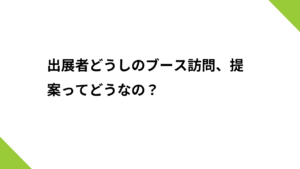 出展者どうしのブース訪問、提案ってどうなの？