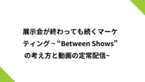 展示会が終わっても続くマーケティング ~“Between Shows” の考え方と動画の定常配信 ~