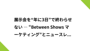 展示会を“年に3日”で終わらせない ― “Between Shows マーケティング”とニュースレター戦略 ―